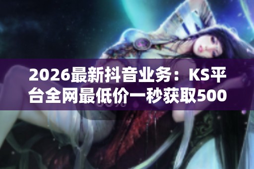 2026最新抖音业务：KS平台全网最低价一秒获取5000赞