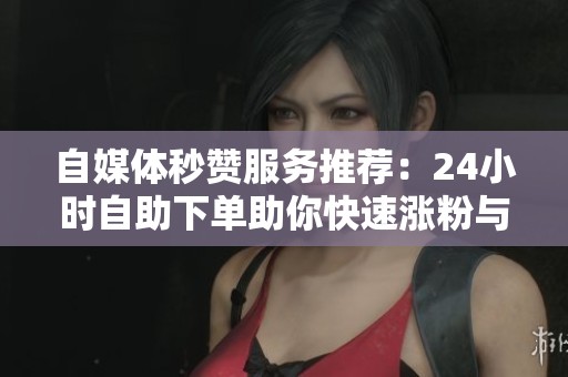 自媒体秒赞服务推荐：24小时自助下单助你快速涨粉与提升曝光