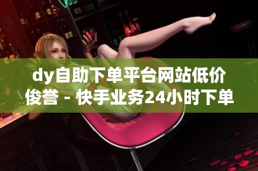 dy自助下单平台网站低价俊誉 - 快手业务24小时下单平台,免费体验