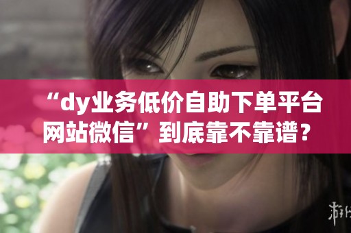 “dy业务低价自助下单平台网站微信”到底靠不靠谱？一个老油条的