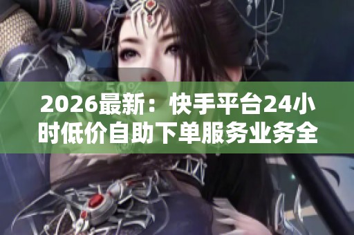 2026最新：快手平台24小时低价自助下单服务业务全方位升级精准化