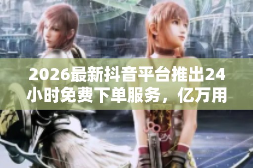 2026最新抖音平台推出24小时免费下单服务，亿万用户共享个性化购物体验