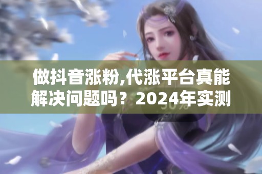 做抖音涨粉,代涨平台真能解决问题吗？2024年实测分享