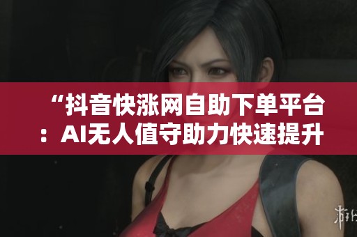 “抖音快涨网自助下单平台：AI无人值守助力快速提升账号增长”