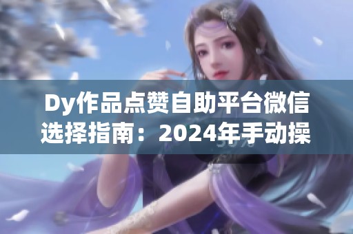 Dy作品点赞自助平台微信选择指南：2024年手动操作与服务代理深度对比