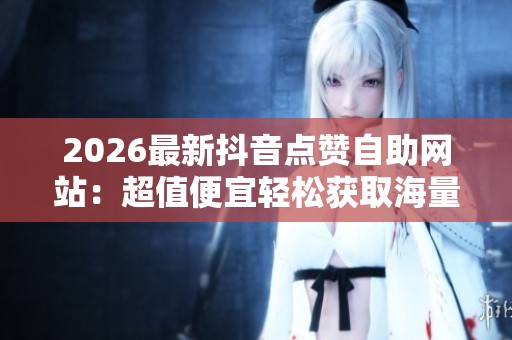 2026最新抖音点赞自助网站：超值便宜轻松获取海量互动优惠服务