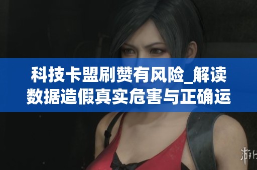 科技卡盟刷赞有风险_解读数据造假真实危害与正确运营