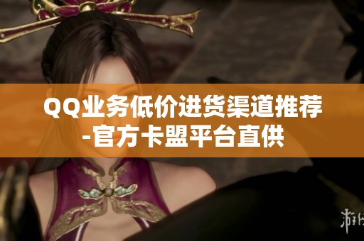 QQ业务低价进货渠道推荐-官方卡盟平台直供