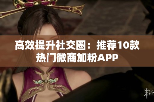 高效提升社交圈：推荐10款热门微商加粉APP