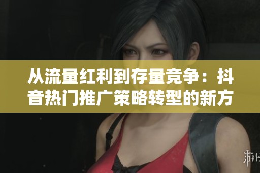 从流量红利到存量竞争：抖音热门推广策略转型的新方向探讨