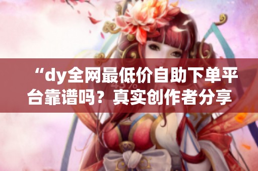 “dy全网最低价自助下单平台靠谱吗？真实创作者分享必看避坑经验与实用建议”