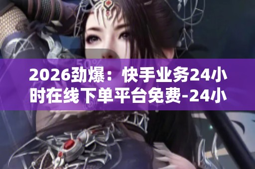 2026劲爆：快手业务24小时在线下单平台免费-24小时自动下单平台