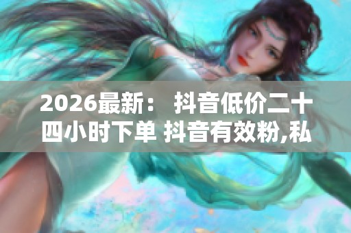 2026最新： 抖音低价二十四小时下单 抖音有效粉,私享时刻精品特惠