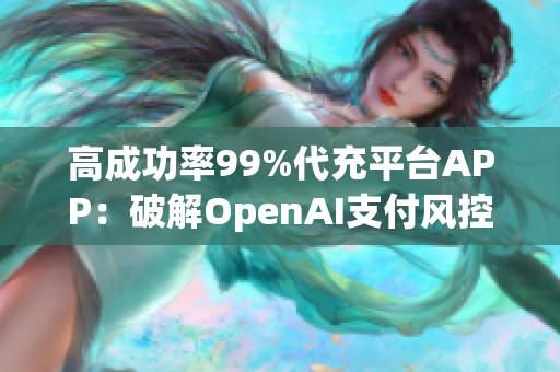 高成功率99%代充平台APP：破解OpenAI支付风控的必备利器