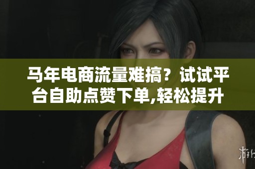 马年电商流量难搞？试试平台自助点赞下单,轻松提升转化