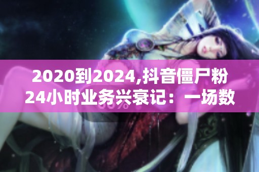2020到2024,抖音僵尸粉24小时业务兴衰记：一场数字迷雾的四年漂移