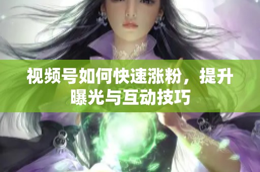 视频号如何快速涨粉，提升曝光与互动技巧