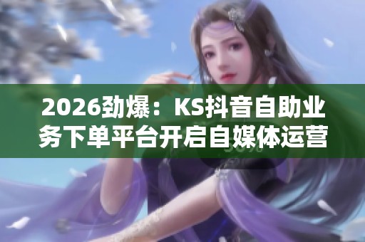 2026劲爆：KS抖音自助业务下单平台开启自媒体运营新机遇！