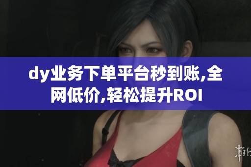 dy业务下单平台秒到账,全网低价,轻松提升ROI